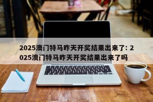 2025澳门特马昨天开奖结果出来了: 2025澳门特马昨天开奖结果出来了吗