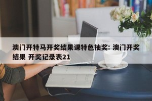 澳门开特马开奖结果课特色抽奖: 澳门开奖结果 开奖记录表21